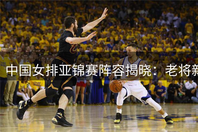 中国女排亚锦赛阵容揭晓：老将新秀齐出征