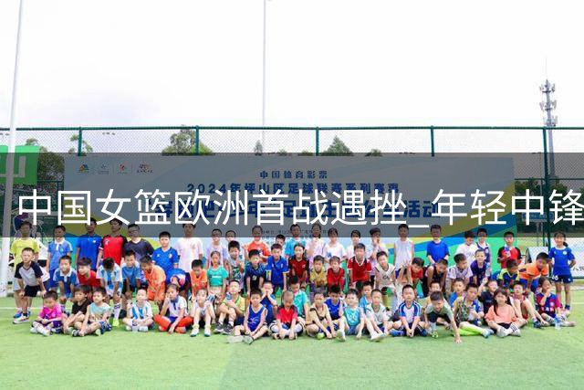 中国女篮欧洲首战遇挫 年轻中锋独木难支暴露战术短板