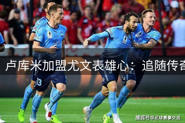 卢库米加盟尤文表雄心：追随传奇后卫脚步 誓为球队贡献力量