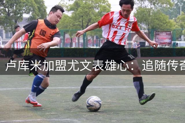 卢库米加盟尤文表雄心：追随传奇后卫脚步 誓为球队贡献力量