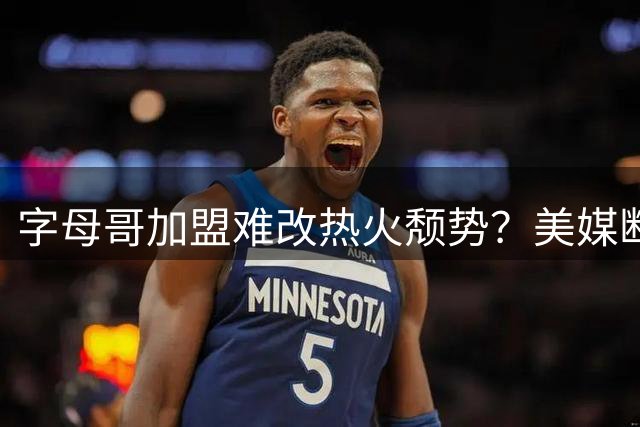 字母哥加盟难改热火颓势？美媒断言新赛季或跌出东部前十
