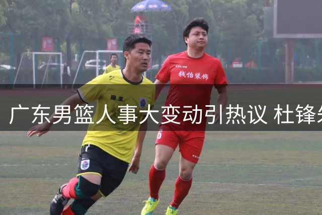 广东男篮人事大变动引热议 杜锋朱芳雨转任新职