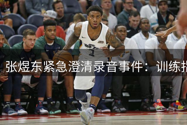 张煜东紧急澄清录音事件：训练指导被曲解 已向警方报案取证