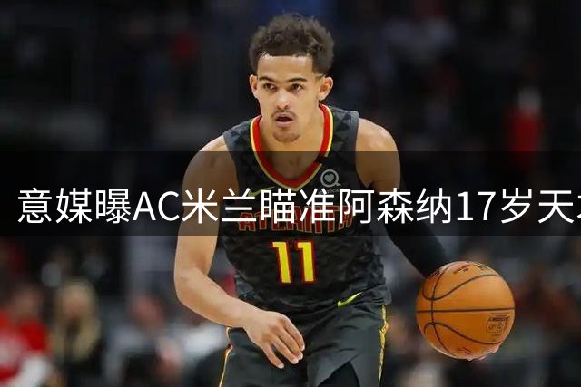 意媒曝AC米兰瞄准阿森纳17岁天才 枪手设回购条款成转会关键