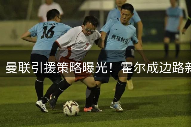 曼联引援策略曝光！霍尔成边路新目标，中场补强已近完成