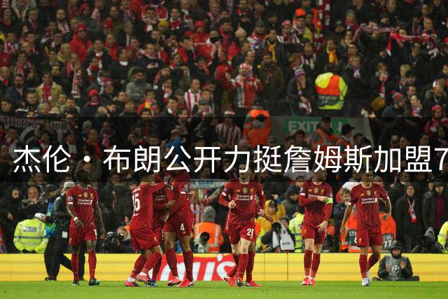 杰伦·布朗公开力挺詹姆斯加盟76人 两大巨星联手剑指总冠军