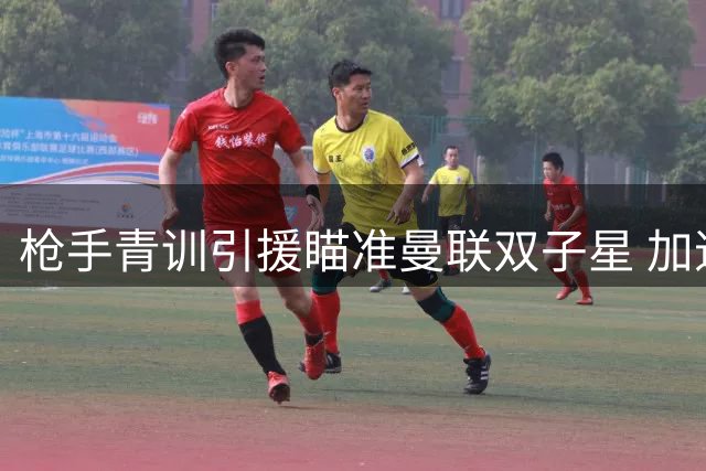 枪手青训引援瞄准曼联双子星 加速推进多位年轻球员签约