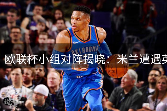 欧联杯小组对阵揭晓：米兰遭遇英超双雄 尤文分组有利