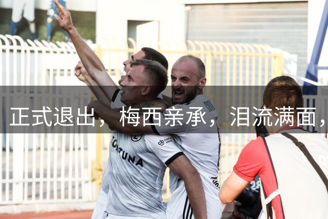 正式退出，梅西亲承，泪流满面，无缘卫冕，阿根廷官宣，表态感谢