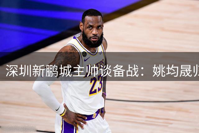 深圳新鹏城主帅谈备战：姚均晟归队增强战力
