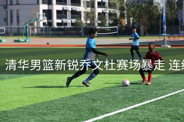 清华男篮新锐乔文杜赛场暴走 连续霸气封盖引爆篮球圈
