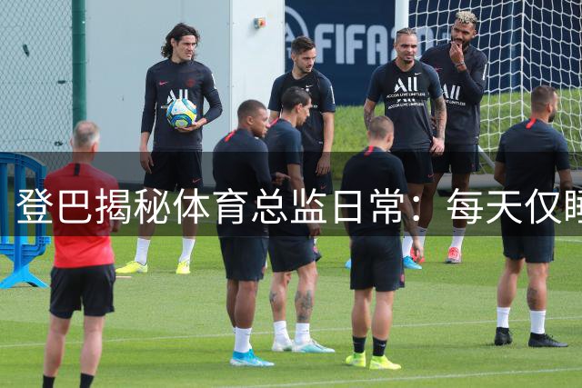 登巴揭秘体育总监日常：每天仅睡3小时 谈法国足球保守现状