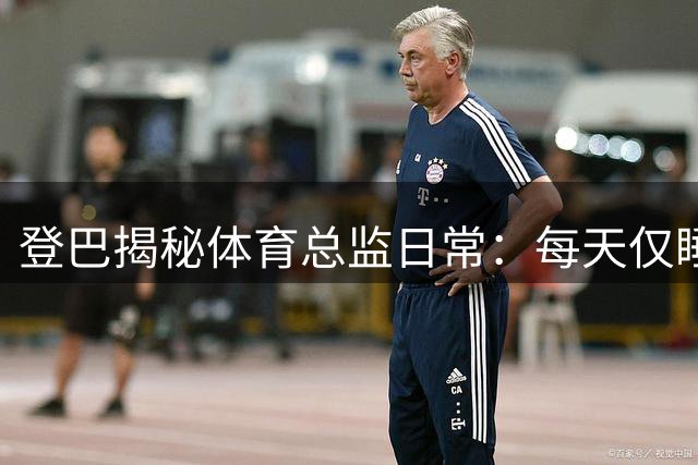 登巴揭秘体育总监日常：每天仅睡3小时 谈法国足球保守现状