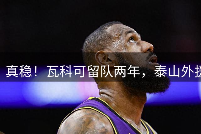 真稳！瓦科可留队两年，泰山外援可以全员留守，新赛季全力保级