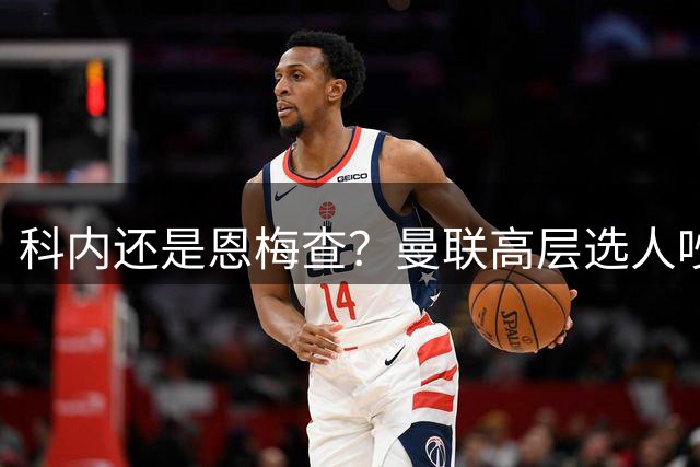 科内还是恩梅查？曼联高层选人吵翻，纽卡已先下手，要遭双输？