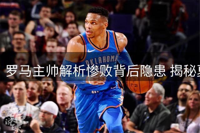 罗马主帅解析惨败背后隐患 揭秘夏季引援战略核心