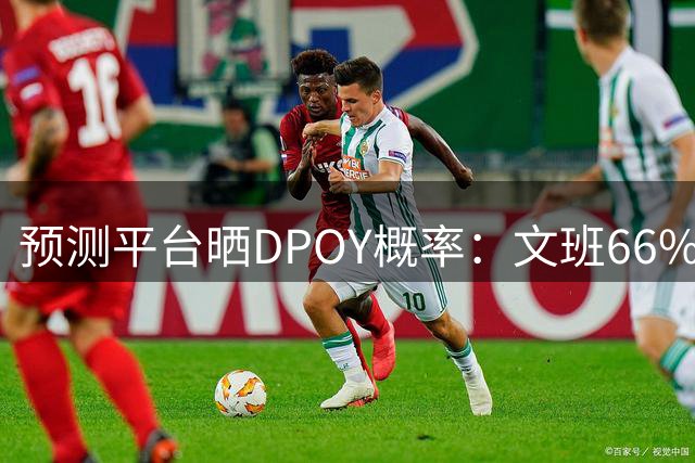 预测平台晒DPOY概率：文班66% 切特第二&凯斯勒第三 字母哥第十
