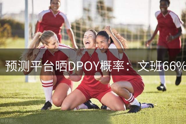 预测平台晒DPOY概率：文班66% 切特第二&凯斯勒第三 字母哥第十