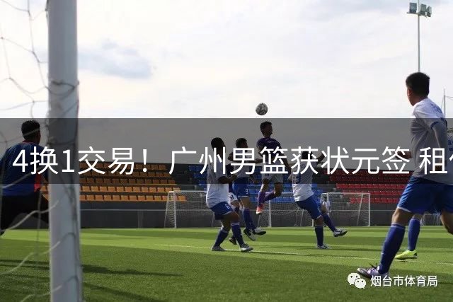 4换1交易！广州男篮获状元签 租借刘文科+首轮签+次轮签+现金去四川