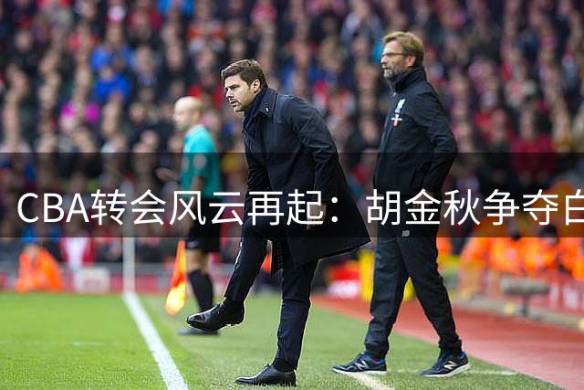 CBA转会风云再起：胡金秋争夺白热化，宝岛球员回归引发连锁反应