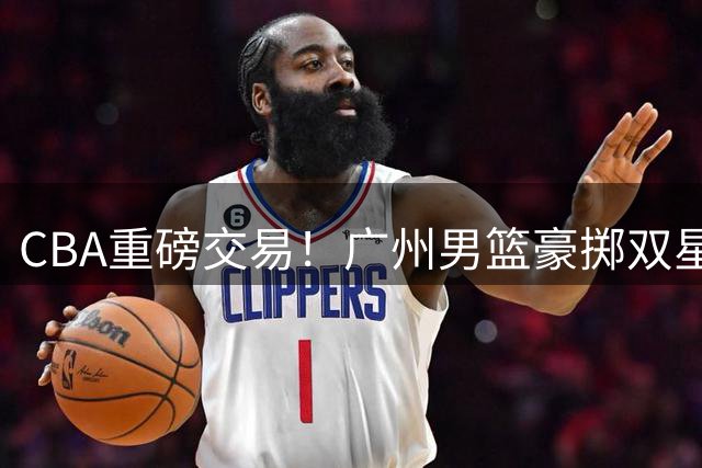 CBA重磅交易！广州男篮豪掷双星+现金换取四川队状元签