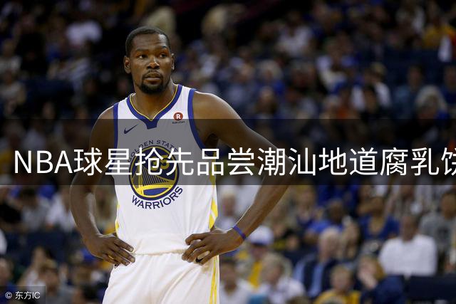 NBA球星抢先品尝潮汕地道腐乳饼